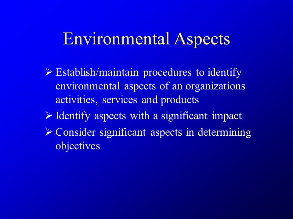 Environmental Aspects  Establish/maintain procedures to identify environmental aspects of an organizations activities, services and products  Identify aspects with a significant impact  Consider significant aspects in determining objectives