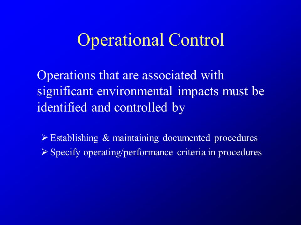 Operational Control Operations that are associated with significant environmental impacts must be identified and controlled by  Establishing & maintaining documented procedures  Specify operating/performance criteria in procedures