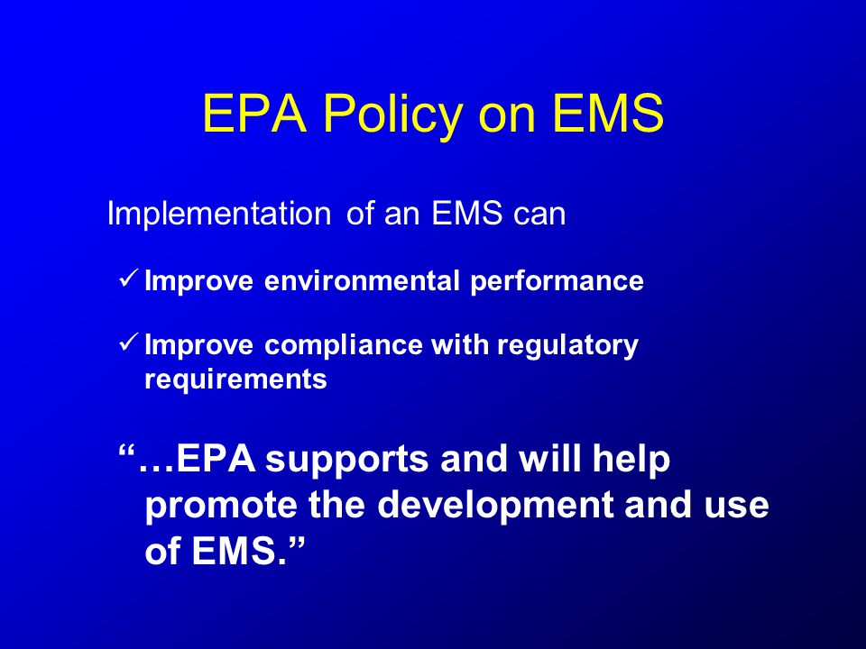 EPA Policy on EMS Implementation of an EMS can Improve environmental performance Improve compliance with regulatory requirements …EPA supports and will help promote the development and use of EMS.