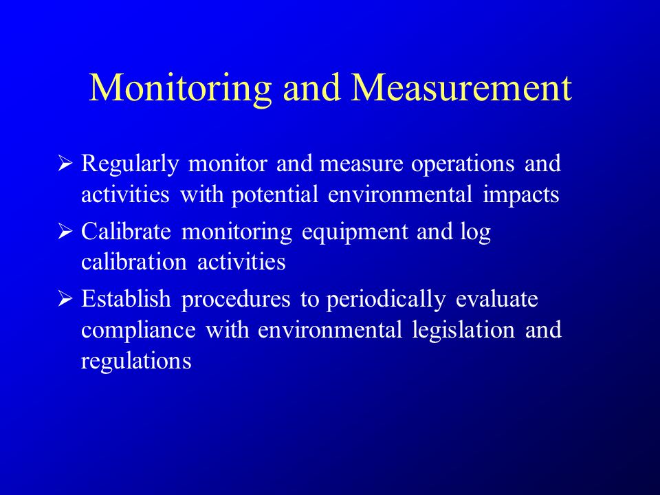 Monitoring and Measurement  Regularly monitor and measure operations and activities with potential environmental impacts  Calibrate monitoring equipment and log calibration activities  Establish procedures to periodically evaluate compliance with environmental legislation and regulations