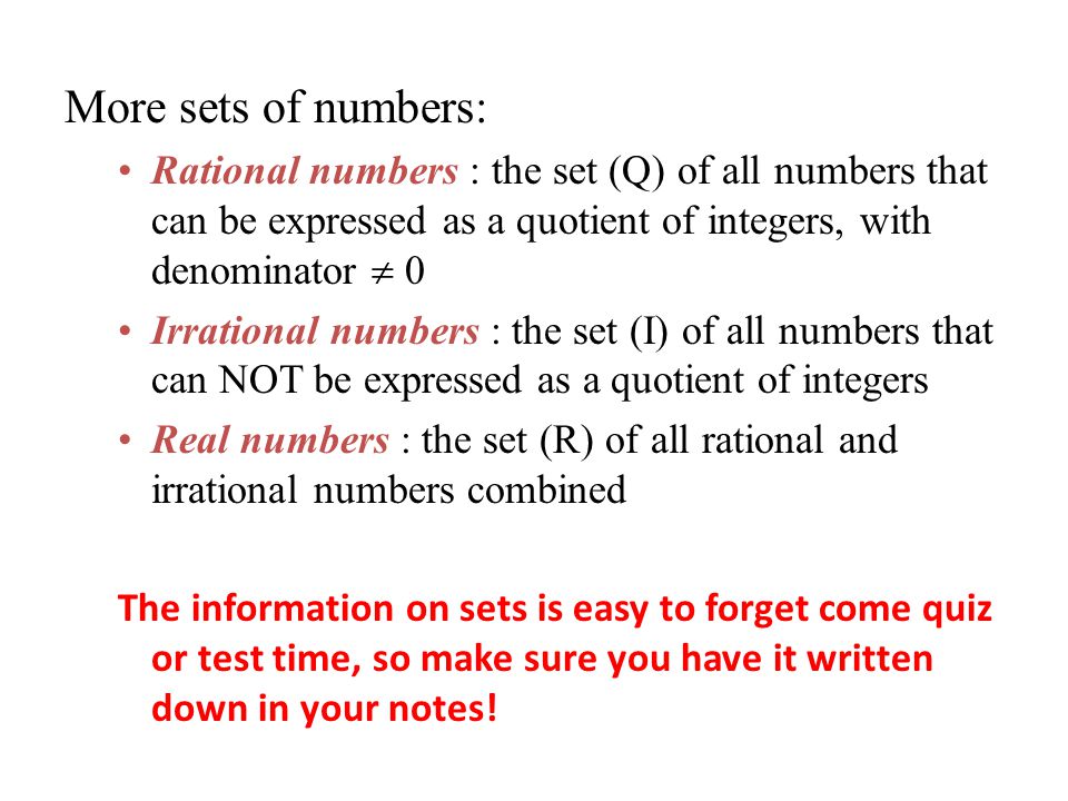 More sets of numbers: Rational numbers : the set (Q) of all numbers that can be expressed as a quotient of integers, with denominator  0 Irrational numbers : the set (I) of all numbers that can NOT be expressed as a quotient of integers Real numbers : the set (R) of all rational and irrational numbers combined The information on sets is easy to forget come quiz or test time, so make sure you have it written down in your notes!