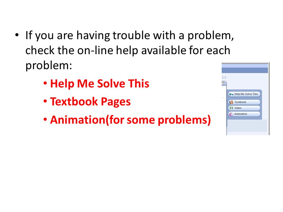 If you are having trouble with a problem, check the on-line help available for each problem: Help Me Solve This Textbook Pages Animation(for some problems)