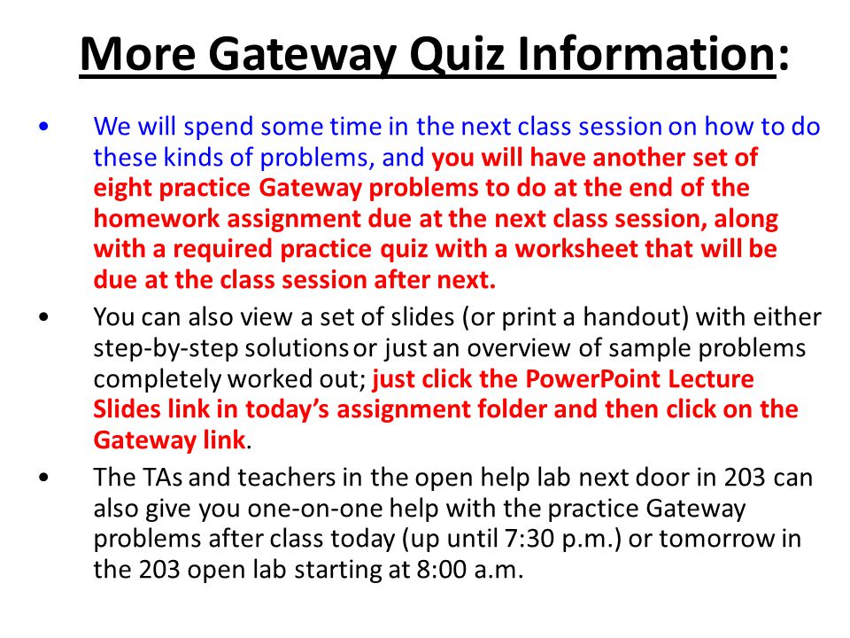 More Gateway Quiz Information: We will spend some time in the next class session on how to do these kinds of problems, and you will have another set of eight practice Gateway problems to do at the end of the homework assignment due at the next class session, along with a required practice quiz with a worksheet that will be due at the class session after next.