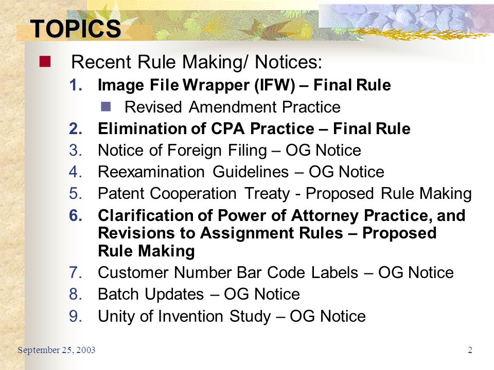 September 25, TOPICS Recent Rule Making/ Notices: 1.Image File Wrapper (IFW) – Final Rule Revised Amendment Practice 2.Elimination of CPA Practice – Final Rule 3.Notice of Foreign Filing – OG Notice 4.Reexamination Guidelines – OG Notice 5.Patent Cooperation Treaty - Proposed Rule Making 6.Clarification of Power of Attorney Practice, and Revisions to Assignment Rules – Proposed Rule Making 7.Customer Number Bar Code Labels – OG Notice 8.Batch Updates – OG Notice 9.Unity of Invention Study – OG Notice