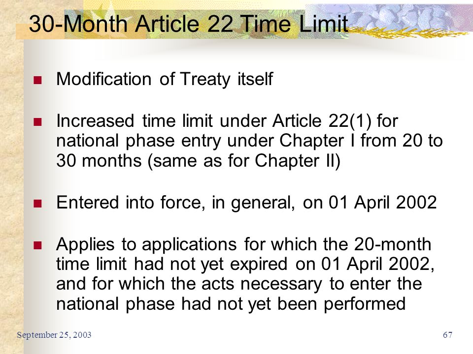 September 25, Month Article 22 Time Limit Modification of Treaty itself Increased time limit under Article 22(1) for national phase entry under Chapter I from 20 to 30 months (same as for Chapter II) Entered into force, in general, on 01 April 2002 Applies to applications for which the 20-month time limit had not yet expired on 01 April 2002, and for which the acts necessary to enter the national phase had not yet been performed