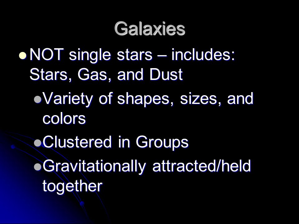 Galaxies NOT single stars – includes: Stars, Gas, and Dust NOT single stars – includes: Stars, Gas, and Dust Variety of shapes, sizes, and colors Variety of shapes, sizes, and colors Clustered in Groups Clustered in Groups Gravitationally attracted/held together Gravitationally attracted/held together