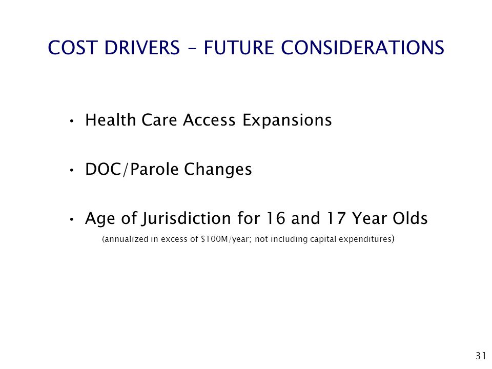 31 COST DRIVERS – FUTURE CONSIDERATIONS Health Care Access Expansions DOC/Parole Changes Age of Jurisdiction for 16 and 17 Year Olds (annualized in excess of $100M/year; not including capital expenditures )