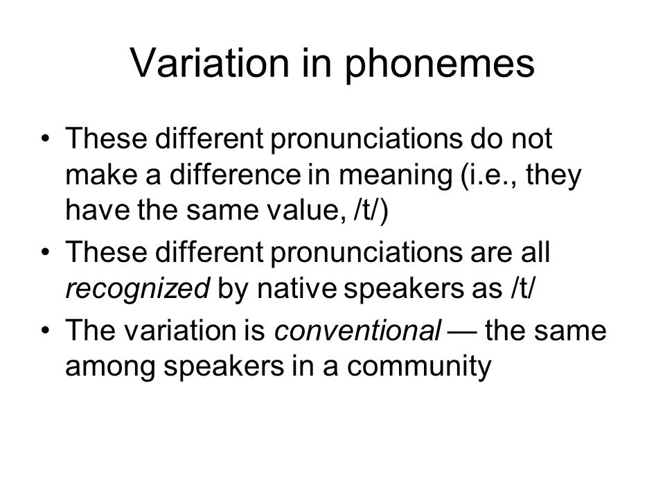 Variation in phonemes These different pronunciations do not make a difference in meaning (i.e., they have the same value, /t/) These different pronunciations are all recognized by native speakers as /t/ The variation is conventional — the same among speakers in a community