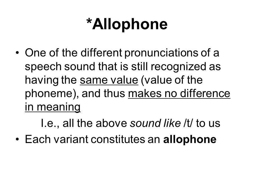 *Allophone One of the different pronunciations of a speech sound that is still recognized as having the same value (value of the phoneme), and thus makes no difference in meaning I.e., all the above sound like /t/ to us Each variant constitutes an allophone