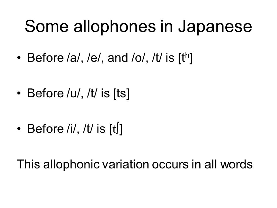 Some allophones in Japanese Before /a/, /e/, and /o/, /t/ is [t h ] Before /u/, /t/ is [ts] Before /i/, /t/ is [ t∫ ] This allophonic variation occurs in all words