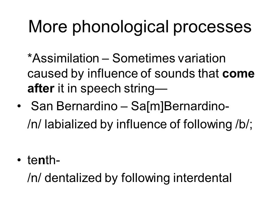 More phonological processes *Assimilation – Sometimes variation caused by influence of sounds that come after it in speech string— San Bernardino – Sa[m]Bernardino- /n/ labialized by influence of following /b/; tenth- /n/ dentalized by following interdental