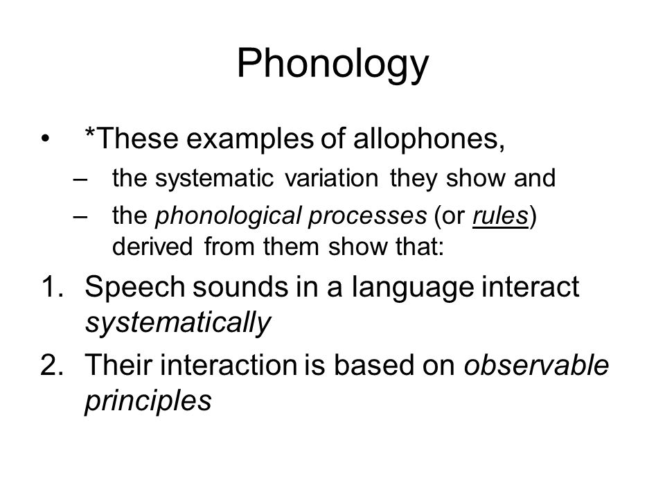 Phonology *These examples of allophones, –the systematic variation they show and –the phonological processes (or rules) derived from them show that: 1.Speech sounds in a language interact systematically 2.Their interaction is based on observable principles