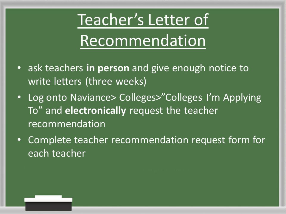 Teacher’s Letter of Recommendation ask teachers in person and give enough notice to write letters (three weeks) Log onto Naviance> Colleges> Colleges I’m Applying To and electronically request the teacher recommendation Complete teacher recommendation request form for each teacher