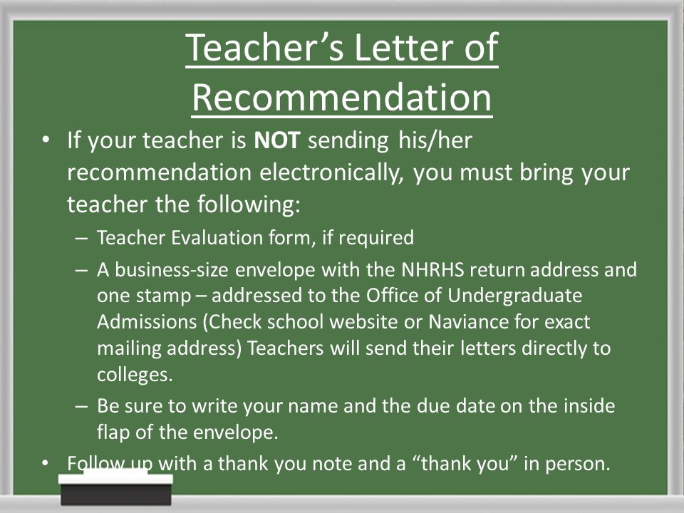 Teacher’s Letter of Recommendation If your teacher is NOT sending his/her recommendation electronically, you must bring your teacher the following: – Teacher Evaluation form, if required – A business-size envelope with the NHRHS return address and one stamp – addressed to the Office of Undergraduate Admissions (Check school website or Naviance for exact mailing address) Teachers will send their letters directly to colleges.