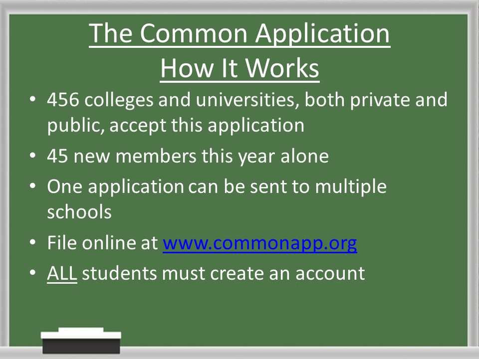 The Common Application How It Works 456 colleges and universities, both private and public, accept this application 45 new members this year alone One application can be sent to multiple schools File online at   ALL students must create an account