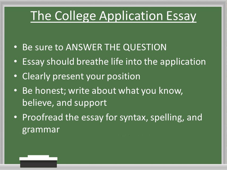 The College Application Essay Be sure to ANSWER THE QUESTION Essay should breathe life into the application Clearly present your position Be honest; write about what you know, believe, and support Proofread the essay for syntax, spelling, and grammar