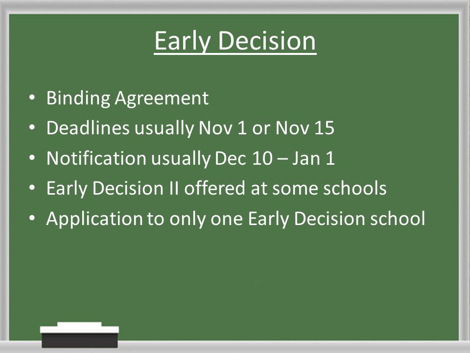 Early Decision Binding Agreement Deadlines usually Nov 1 or Nov 15 Notification usually Dec 10 – Jan 1 Early Decision II offered at some schools Application to only one Early Decision school