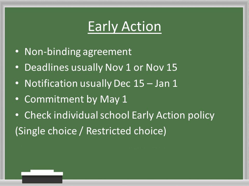 Early Action Non-binding agreement Deadlines usually Nov 1 or Nov 15 Notification usually Dec 15 – Jan 1 Commitment by May 1 Check individual school Early Action policy (Single choice / Restricted choice)