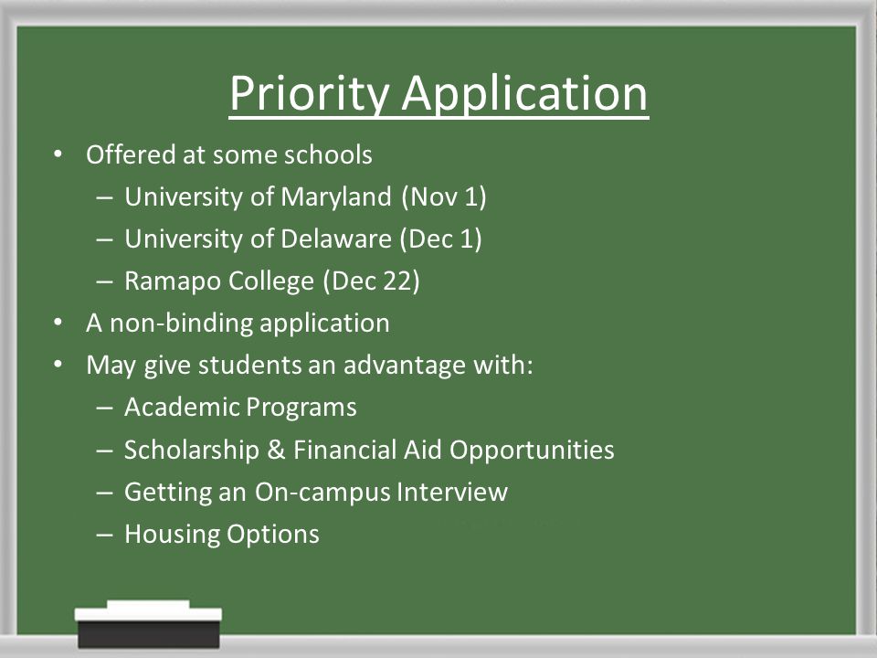 Priority Application Offered at some schools – University of Maryland (Nov 1) – University of Delaware (Dec 1) – Ramapo College (Dec 22) A non-binding application May give students an advantage with: – Academic Programs – Scholarship & Financial Aid Opportunities – Getting an On-campus Interview – Housing Options