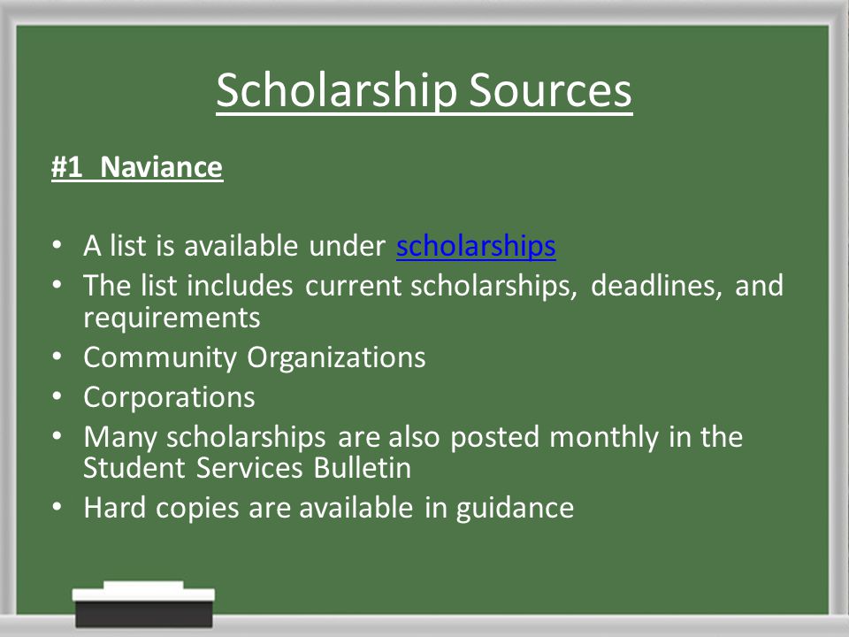 Scholarship Sources #1 Naviance A list is available under scholarshipsscholarships The list includes current scholarships, deadlines, and requirements Community Organizations Corporations Many scholarships are also posted monthly in the Student Services Bulletin Hard copies are available in guidance
