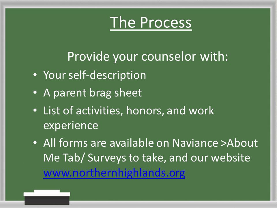The Process Provide your counselor with: Your self-description A parent brag sheet List of activities, honors, and work experience All forms are available on Naviance >About Me Tab/ Surveys to take, and our website