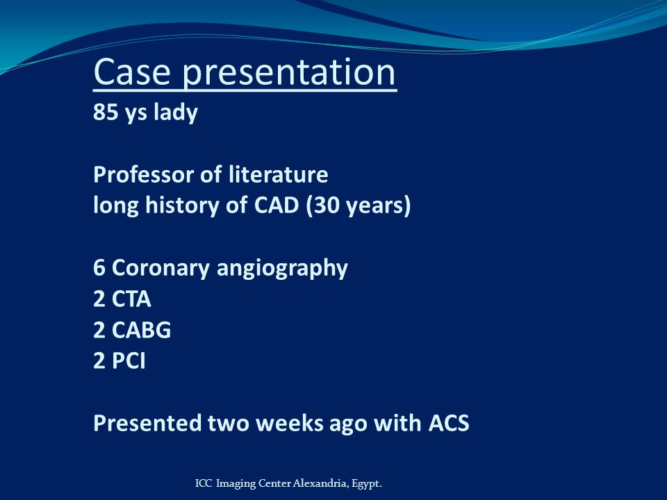 Case presentation 85 ys lady Professor of literature long history of CAD (30 years) 6 Coronary angiography 2 CTA 2 CABG 2 PCI Presented two weeks ago with ACS ICC Imaging Center Alexandria, Egypt.