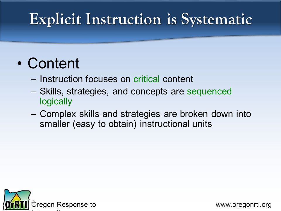 Oregon Response to Intervention   Explicit Instruction is Systematic Content –Instruction focuses on critical content –Skills, strategies, and concepts are sequenced logically –Complex skills and strategies are broken down into smaller (easy to obtain) instructional units 26
