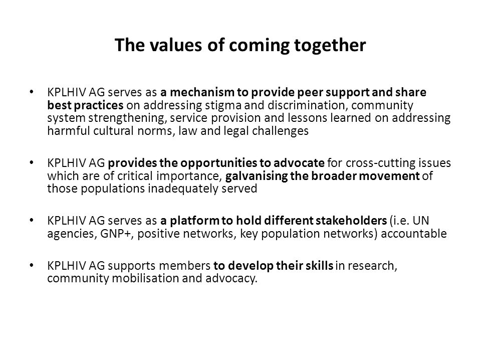 The values of coming together KPLHIV AG serves as a mechanism to provide peer support and share best practices on addressing stigma and discrimination, community system strengthening, service provision and lessons learned on addressing harmful cultural norms, law and legal challenges KPLHIV AG provides the opportunities to advocate for cross-cutting issues which are of critical importance, galvanising the broader movement of those populations inadequately served KPLHIV AG serves as a platform to hold different stakeholders (i.e.