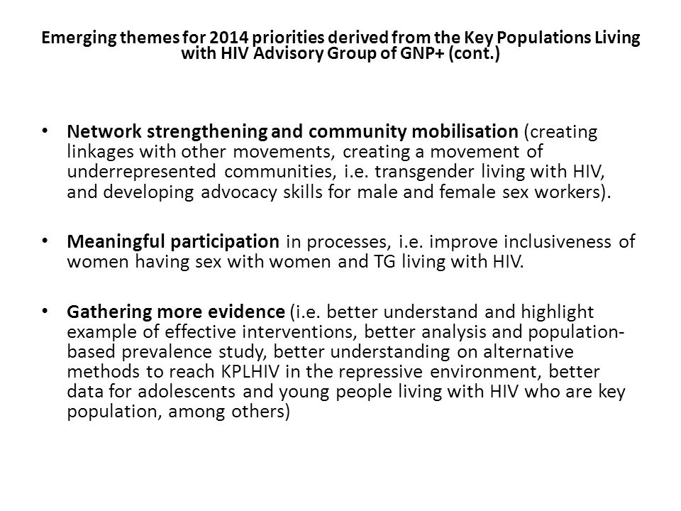 Emerging themes for 2014 priorities derived from the Key Populations Living with HIV Advisory Group of GNP+ (cont.) Network strengthening and community mobilisation (creating linkages with other movements, creating a movement of underrepresented communities, i.e.