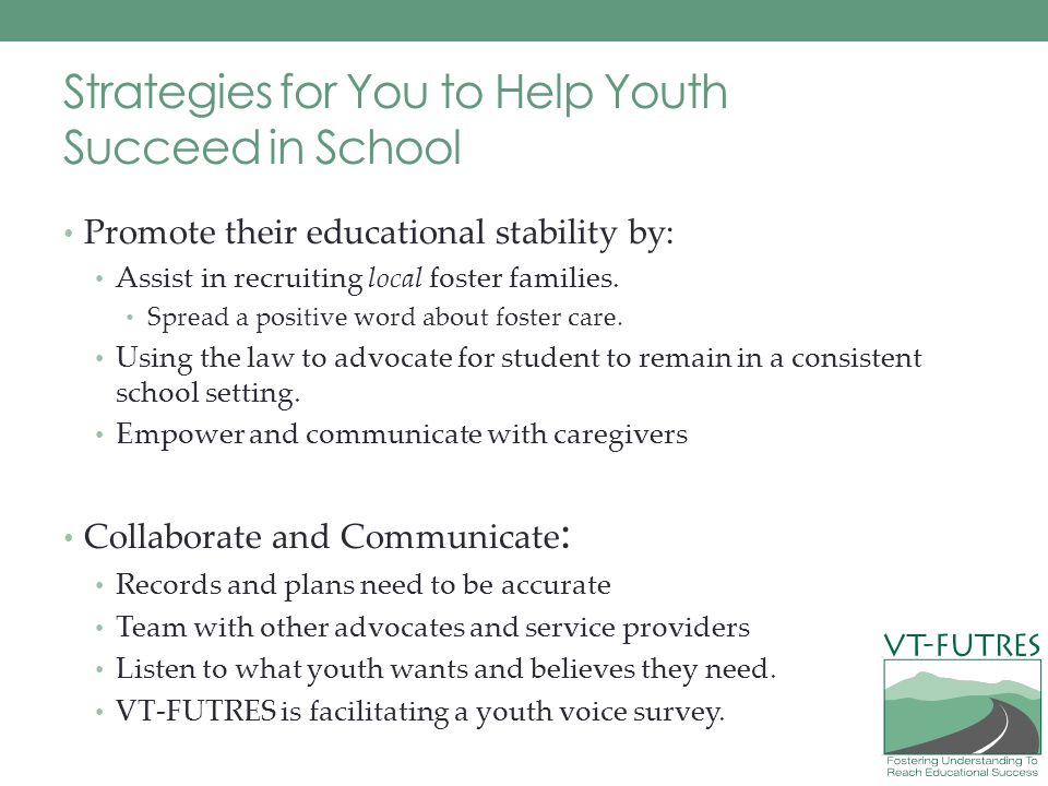 Strategies for You to Help Youth Succeed in School Promote their educational stability by: Assist in recruiting local foster families.