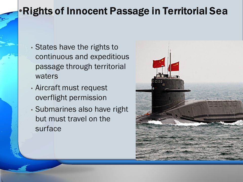 States have the rights to continuous and expeditious passage through territorial waters Aircraft must request overflight permission Submarines also have right but must travel on the surface Rights of Innocent Passage in Territorial Sea