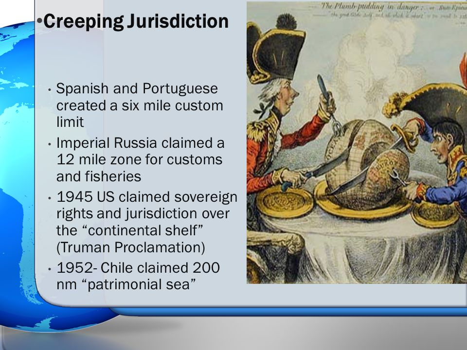 Spanish and Portuguese created a six mile custom limit Imperial Russia claimed a 12 mile zone for customs and fisheries 1945 US claimed sovereign rights and jurisdiction over the continental shelf (Truman Proclamation) Chile claimed 200 nm patrimonial sea Creeping Jurisdiction