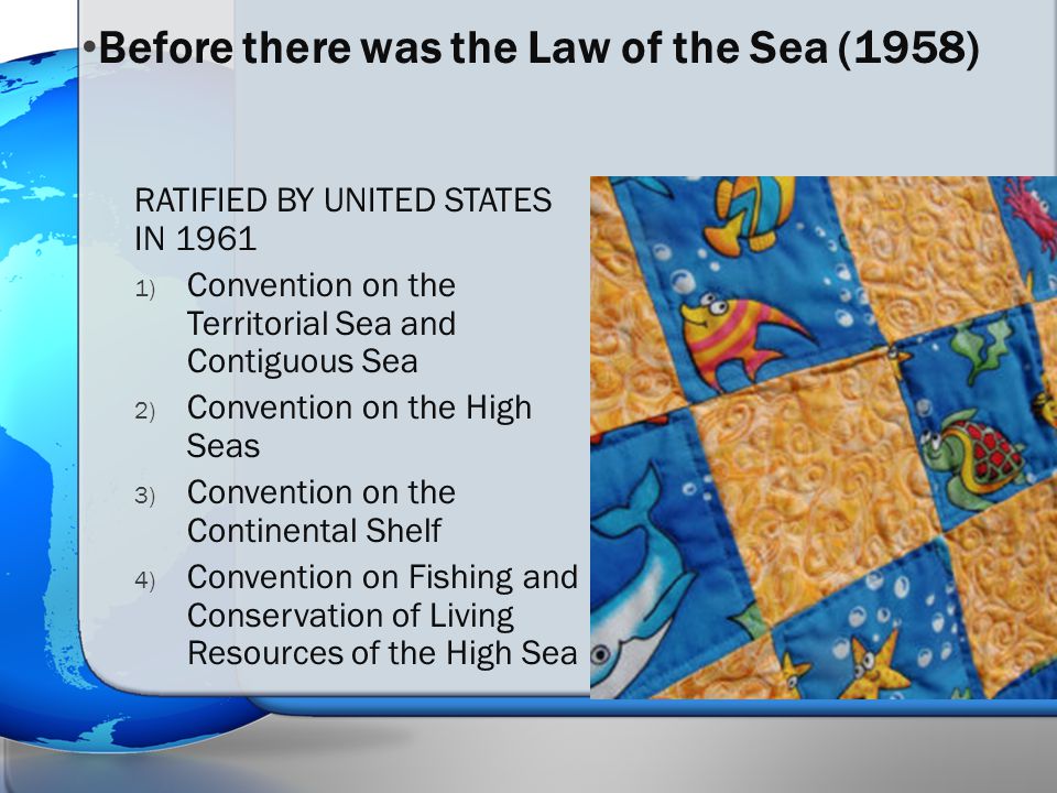 RATIFIED BY UNITED STATES IN ) Convention on the Territorial Sea and Contiguous Sea 2) Convention on the High Seas 3) Convention on the Continental Shelf 4) Convention on Fishing and Conservation of Living Resources of the High Sea Before there was the Law of the Sea (1958)