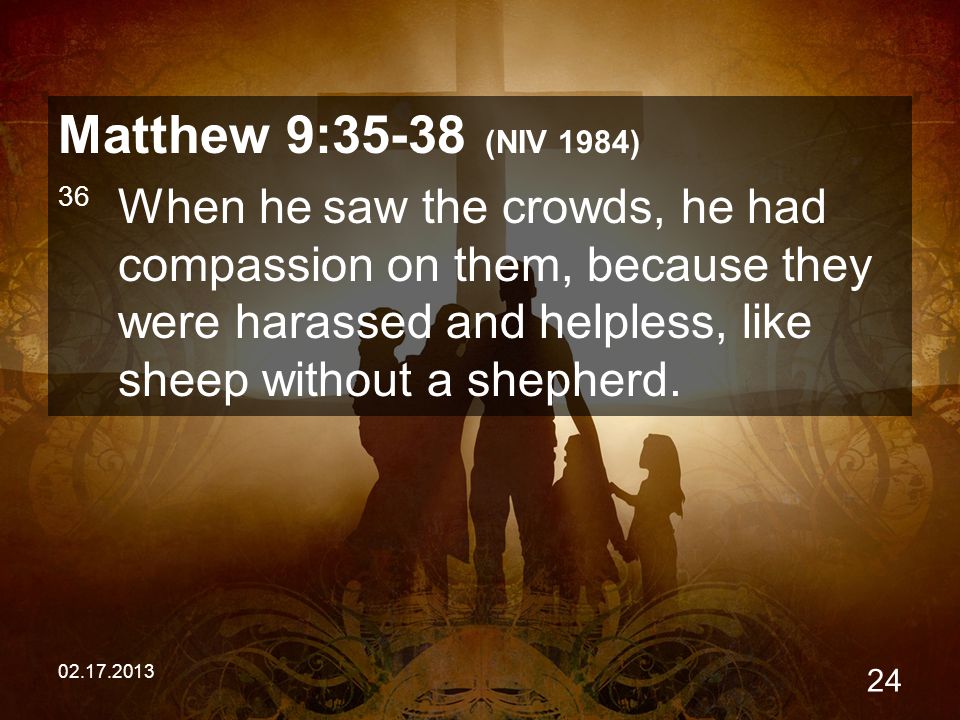 Matthew 9:35-38 (NIV 1984) 36 When he saw the crowds, he had compassion on them, because they were harassed and helpless, like sheep without a shepherd.