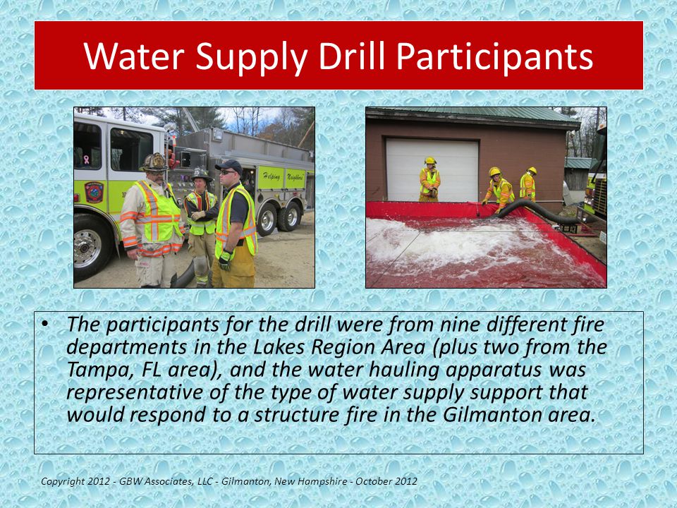Water Supply Drill Participants The participants for the drill were from nine different fire departments in the Lakes Region Area (plus two from the Tampa, FL area), and the water hauling apparatus was representative of the type of water supply support that would respond to a structure fire in the Gilmanton area.