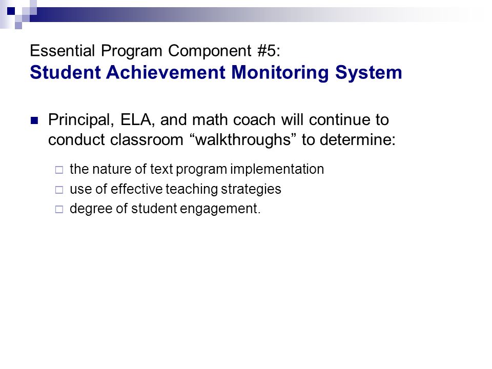 Essential Program Component #5: Student Achievement Monitoring System Principal, ELA, and math coach will continue to conduct classroom walkthroughs to determine:  the nature of text program implementation  use of effective teaching strategies  degree of student engagement.