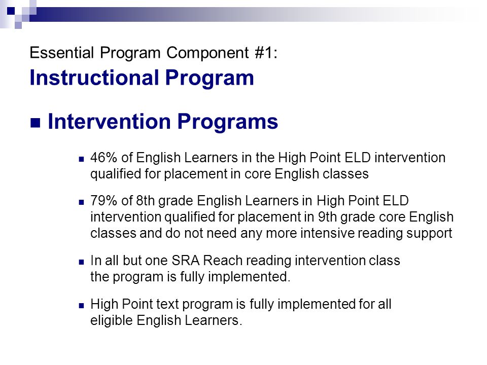 Essential Program Component #1: Instructional Program Intervention Programs 46% of English Learners in the High Point ELD intervention qualified for placement in core English classes 79% of 8th grade English Learners in High Point ELD intervention qualified for placement in 9th grade core English classes and do not need any more intensive reading support In all but one SRA Reach reading intervention class the program is fully implemented.