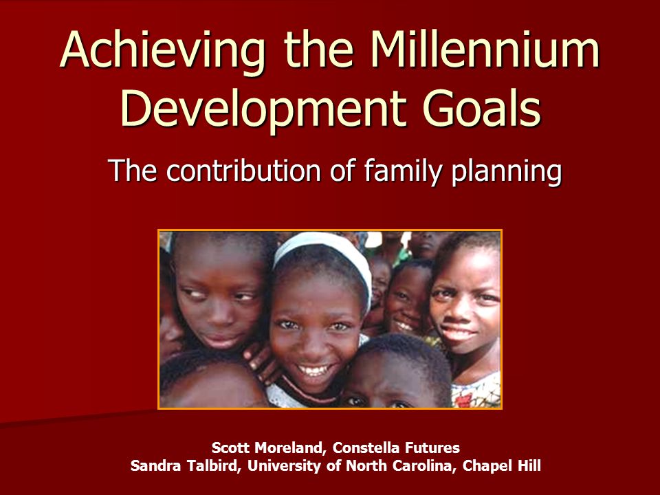 Achieving the Millennium Development Goals The contribution of family planning Scott Moreland, Constella Futures Sandra Talbird, University of North Carolina, Chapel Hill