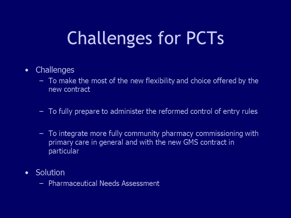 3 Challenges for PCTs Challenges –To make the most of the new flexibility and choice offered by the new contract –To fully prepare to administer the reformed control of entry rules –To integrate more fully community pharmacy commissioning with primary care in general and with the new GMS contract in particular Solution –Pharmaceutical Needs Assessment