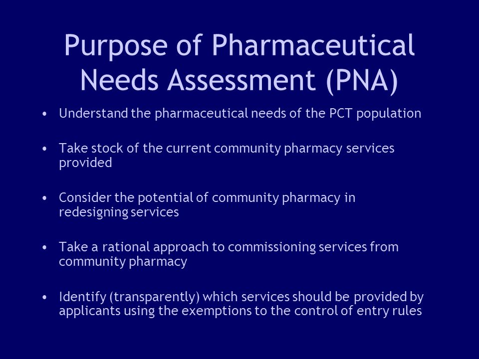 4 Purpose of Pharmaceutical Needs Assessment (PNA) Understand the pharmaceutical needs of the PCT population Take stock of the current community pharmacy services provided Consider the potential of community pharmacy in redesigning services Take a rational approach to commissioning services from community pharmacy Identify (transparently) which services should be provided by applicants using the exemptions to the control of entry rules