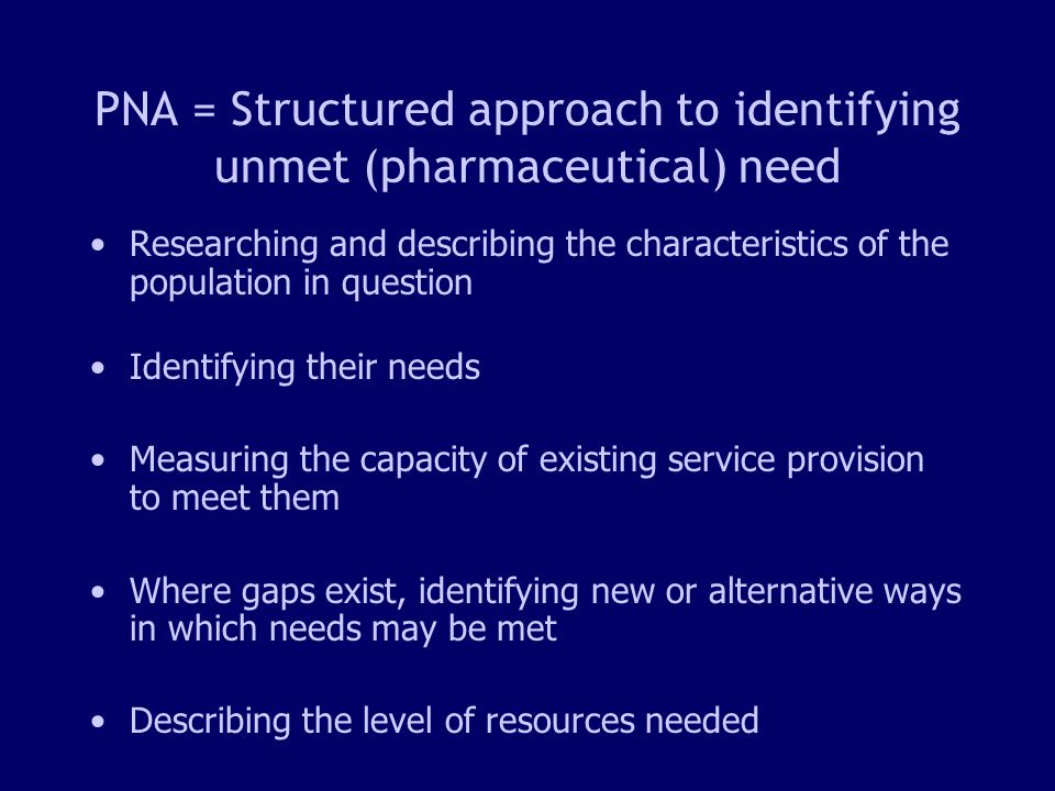5 PNA = Structured approach to identifying unmet (pharmaceutical) need Researching and describing the characteristics of the population in question Identifying their needs Measuring the capacity of existing service provision to meet them Where gaps exist, identifying new or alternative ways in which needs may be met Describing the level of resources needed