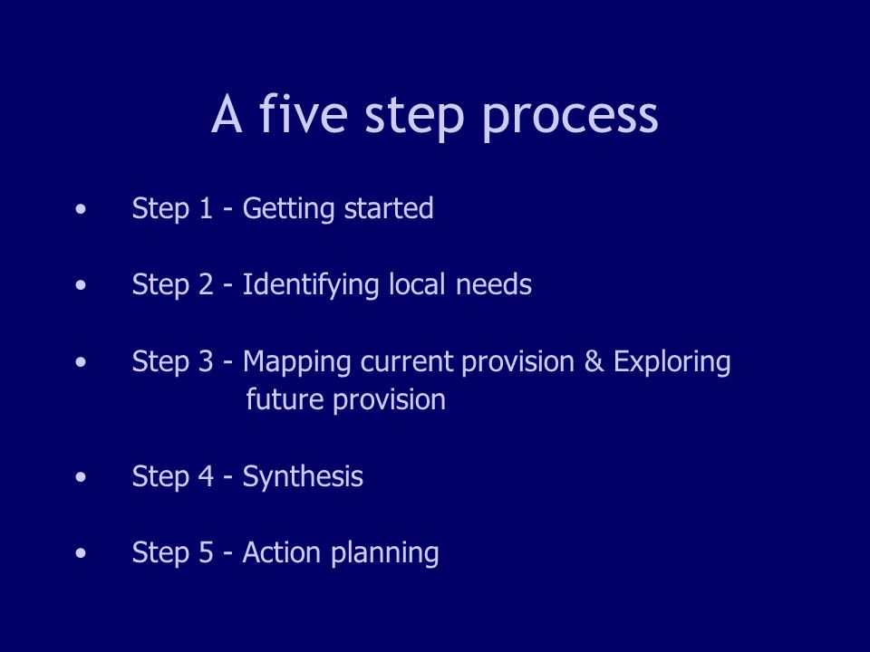 6 A five step process Step 1 - Getting started Step 2 - Identifying local needs Step 3 - Mapping current provision & Exploring future provision Step 4 - Synthesis Step 5 - Action planning