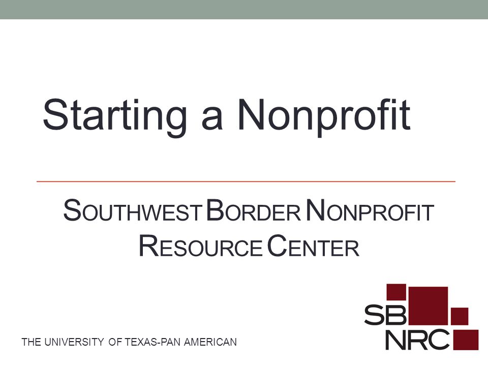 S OUTHWEST B ORDER N ONPROFIT R ESOURCE C ENTER THE UNIVERSITY OF TEXAS-PAN AMERICAN Starting a Nonprofit