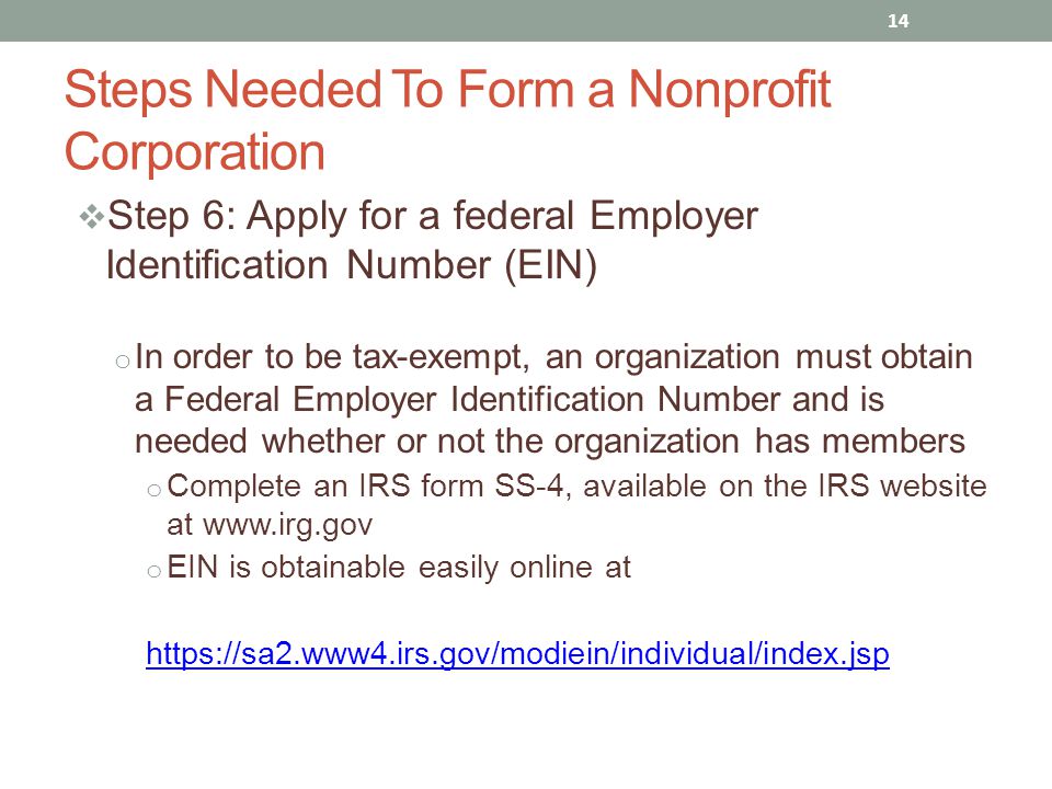  Step 6: Apply for a federal Employer Identification Number (EIN) o In order to be tax-exempt, an organization must obtain a Federal Employer Identification Number and is needed whether or not the organization has members o Complete an IRS form SS-4, available on the IRS website at   o EIN is obtainable easily online at   14 Steps Needed To Form a Nonprofit Corporation