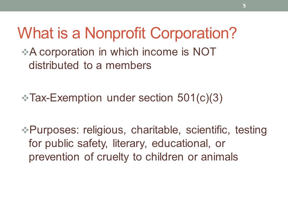  A corporation in which income is NOT distributed to a members  Tax-Exemption under section 501(c)(3)  Purposes: religious, charitable, scientific, testing for public safety, literary, educational, or prevention of cruelty to children or animals 5 What is a Nonprofit Corporation