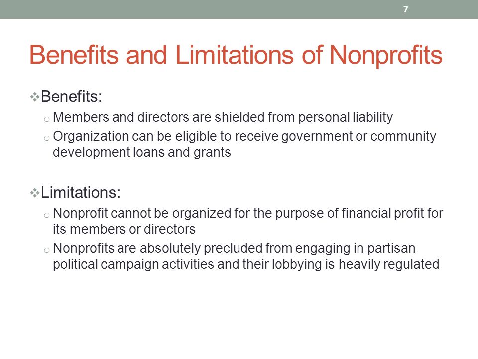  Benefits: o Members and directors are shielded from personal liability o Organization can be eligible to receive government or community development loans and grants  Limitations: o Nonprofit cannot be organized for the purpose of financial profit for its members or directors o Nonprofits are absolutely precluded from engaging in partisan political campaign activities and their lobbying is heavily regulated 7 Benefits and Limitations of Nonprofits