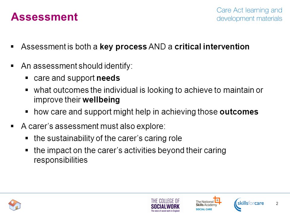 Assessment  Assessment is both a key process AND a critical intervention  An assessment should identify:  care and support needs  what outcomes the individual is looking to achieve to maintain or improve their wellbeing  how care and support might help in achieving those outcomes  A carer’s assessment must also explore:  the sustainability of the carer’s caring role  the impact on the carer’s activities beyond their caring responsibilities 2