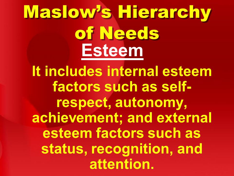 Maslow’s Hierarchy of Needs Esteem It includes internal esteem factors such as self- respect, autonomy, achievement; and external esteem factors such as status, recognition, and attention.