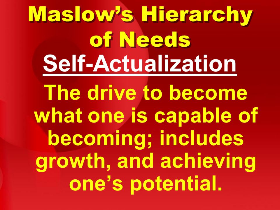 Maslow’s Hierarchy of Needs Self-Actualization The drive to become what one is capable of becoming; includes growth, and achieving one’s potential.