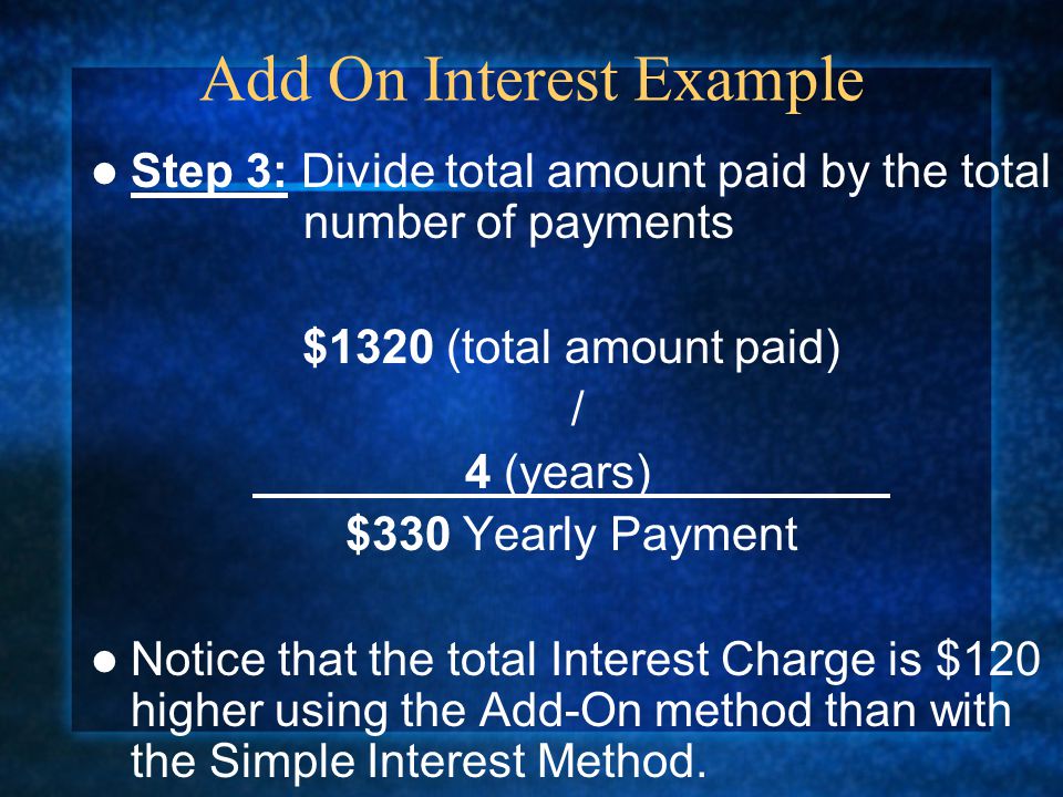 Step 3: Divide total amount paid by the total number of payments $1320 (total amount paid) / 4 (years) $330 Yearly Payment Notice that the total Interest Charge is $120 higher using the Add-On method than with the Simple Interest Method.